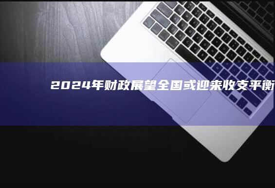 2024年财政展望：全国或迎来收支平衡点